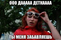 ооо дааааа деткаааа ты меня забавляешь