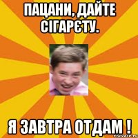 пацани, дайте сігарєту. я завтра отдам !