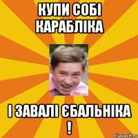 купи собі карабліка і завалі єбальніка !