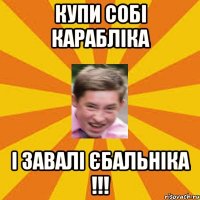купи собі карабліка і завалі єбальніка !!!