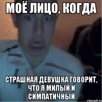 Моё лицо, когда страшная девушка говорит, что я милый и симпатичный