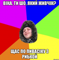 Віка, ти шо, який живчік? Щас по пивасіку з рибкой