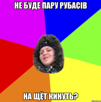 Не буде пару рубасів на щёт кинуть?