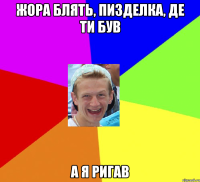 жора блять, пизделка, де ти був А я ригав