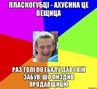 Пласкогубці - ахуєнна це вещица Раз Толі по ебалу дав і він забув, шо пиздив продавщицю