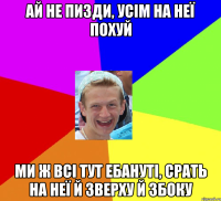 Ай не пизди, усім на неї похуй Ми ж всі тут ебануті, срать на неї й зверху й збоку