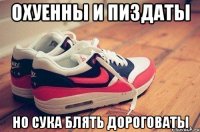 охуенны и пиздаты но сука блять дороговаты