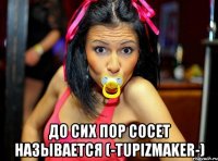  до сих пор сосет называется (-tupizmaker-)