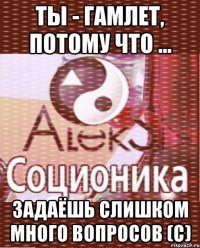 Ты - Гамлет, потому что ... задаёшь слишком много вопросов (с)