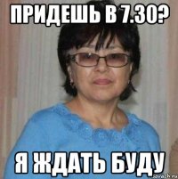 Придешь в 7.30? я ждать буду