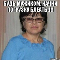 БУДЬ МУЖИКОМ, НАЧНИ ПОГРУЗКУ БЛЕАТЬ!!!! 