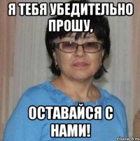 Я тебя убедительно прошу, оставайся с нами!