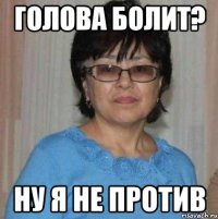 Голова болит? Ну я не против
