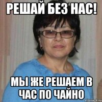 Решай без нас! Мы же решаем в час по чайно