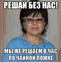 Решай без нас! Мы же решаем в час по чайной ложке