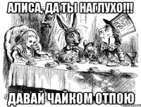 алиса, да ты наглухо!!! давай чайком отпою
