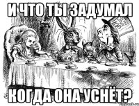 и что ты задумал когда она уснёт?