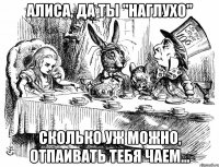 алиса, да ты "наглухо" сколько уж можно, отпаивать тебя чаем...