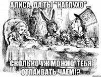 алиса, да ты "наглухо"... сколько уж можно, тебя отпаивать чаем!?