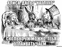 алиса, да ты "наглухо" сколько уж можно, тебя отпаивать чаем...