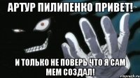 Артур Пилипенко привет! И только не поверь что я сам мем создал!