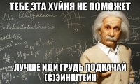 тебе эта хуйня не поможет лучше иди грудь подкачай (с)Эйнштейн