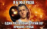 я б*ю 2 раза один раз в лоба другий по кришкє гроба