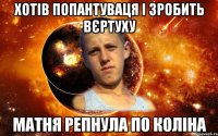 хотів попантуваця і зробить вєртуху матня репнула по коліна