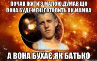 почав жити з малою,думав що вона буде мені готовить як мамка а вона бухає,як батько