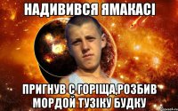 надивився ямакасі пригнув с горіща,розбив мордой тузіку будку