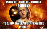 мала,шо кажеш? голова болить? тоді но зачекай верткха вже мчить