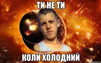 ти не ти коли холодний
