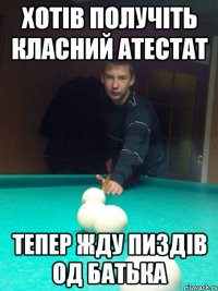 Хотів получіть класний атестат Тепер жду пиздів од батька