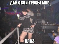 ДАЙ СВОИ ТРУСЫ МНЕ ПЛИЗ