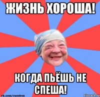 Жизнь хороша! Когда пьёшь не спеша!