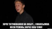  Хочу татуювання на кобрі...) Максымка неси ремінь,зараз наб'ємо!