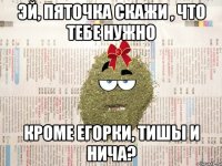 Эй, пяточка скажи , что тебе нужно кроме егорки, тишы и нича?