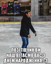  позітівчик ви наш,вітаємо вас з днем народження! :3