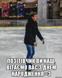  позітівчик ви наш, вітаємо вас з днем народження =3