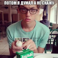 потом я думал а не скажу 