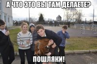 А что это вы там делаете? ПОШЛЯКИ!