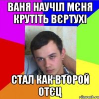 ваня научіл мєня крутіть вєртухі стал как второй отєц