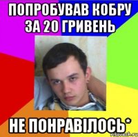 попробував кобру за 20 гривень не понравілось*