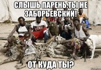 слышь парень,ты не заборьевский! от куда ты?