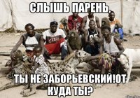 слышь парень, ты не заборьевский!от куда ты?