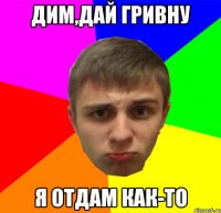 Дим,дай гривну я отдам КАК-ТО