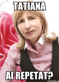 Tatiana ai repetat?
