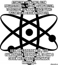 Атеистам завидуют. Если предположить, что они ошибаются, то после смерти у них будет шанс убедиться в своей неправоте. Если предположить, что ошибаются верующие, то они о своей неправоте не узнают никогда.