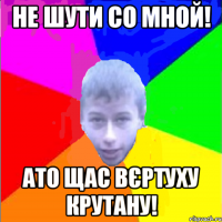 Не шути со мной! ато щас вєртуху крутану!