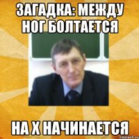 загадка: между ног болтается на х начинается